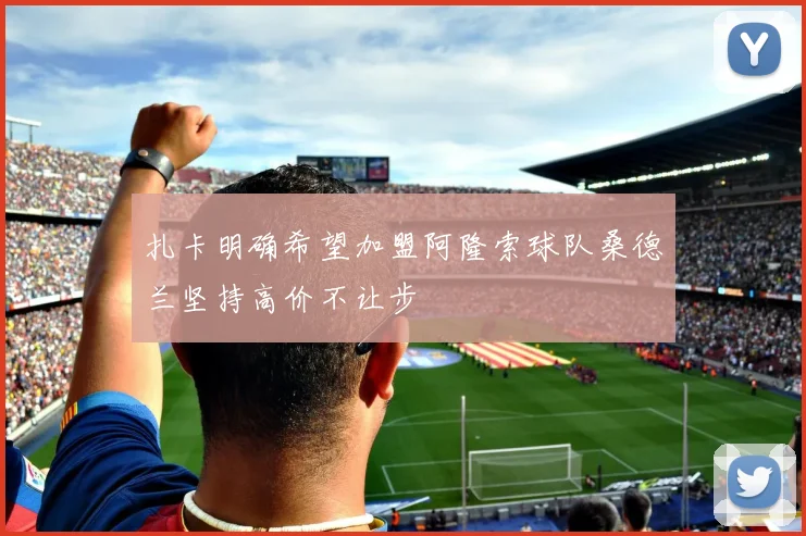 扎卡明确希望加盟阿隆索球队桑德兰坚持高价不让步