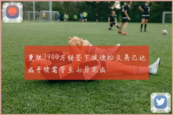 曼联3900万镑签下埃德松交易已达成手续需等至七月完成