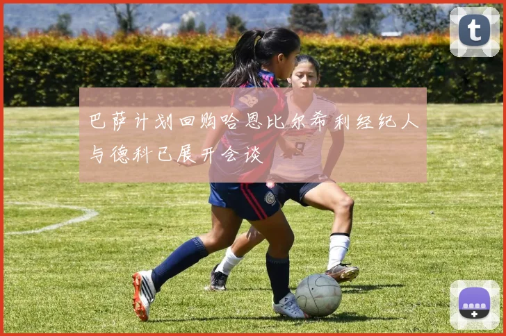巴萨计划回购哈恩比尔希利经纪人与德科已展开会谈