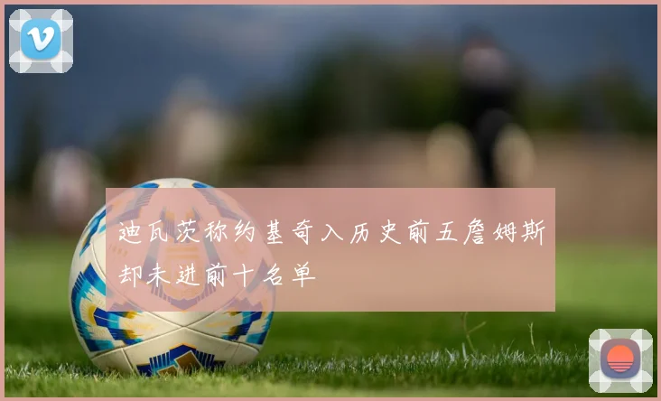 迪瓦茨称约基奇入历史前五詹姆斯却未进前十名单