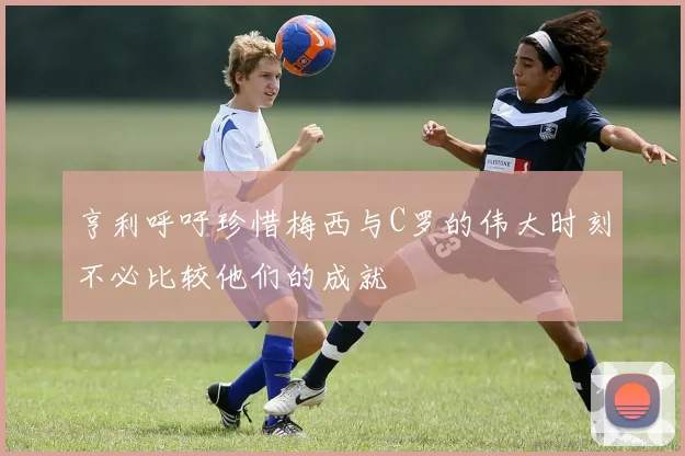 亨利呼吁珍惜梅西与C罗的伟大时刻不必比较他们的成就