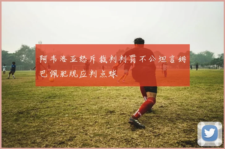 阿韦洛亚怒斥裁判判罚不公坦言姆巴佩犯规应判点球