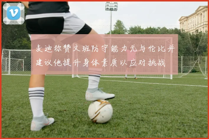 麦迪称赞文班防守能力无与伦比并建议他提升身体素质以应对挑战