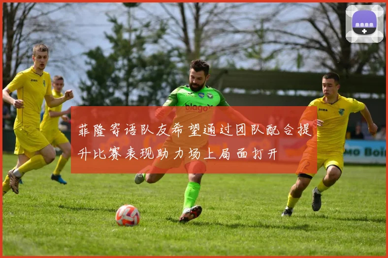 菲隆寄语队友希望通过团队配合提升比赛表现助力场上局面打开