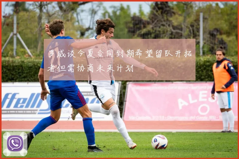 罗威谈今夏合同到期希望留队开拓者但需协商未来计划
