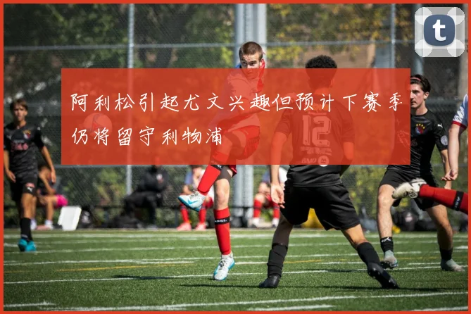 阿利松引起尤文兴趣但预计下赛季仍将留守利物浦