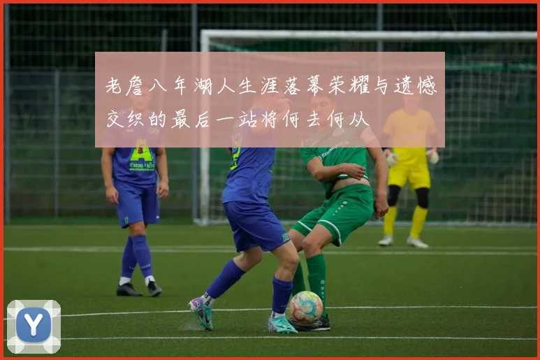 老詹八年湖人生涯落幕荣耀与遗憾交织的最后一站将何去何从