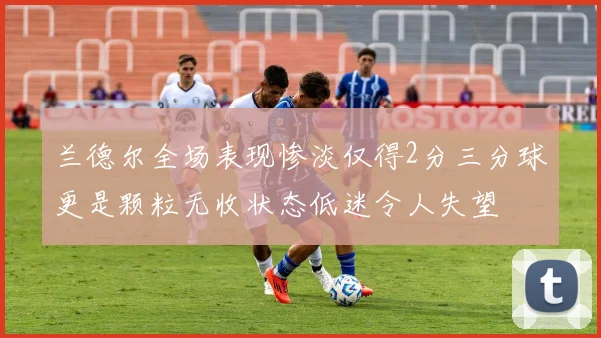 兰德尔全场表现惨淡仅得2分三分球更是颗粒无收状态低迷令人失望