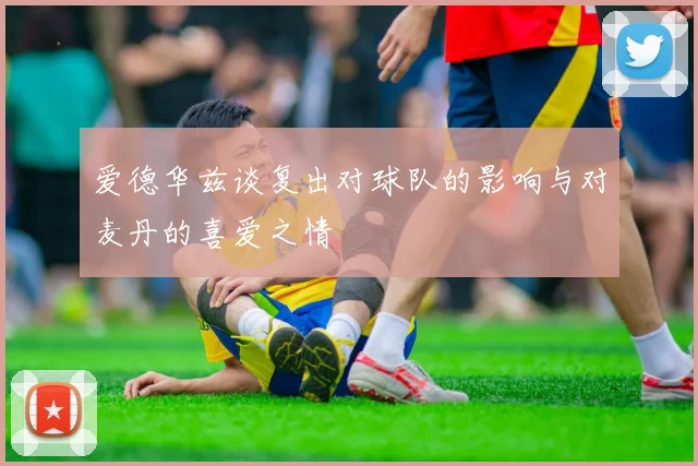 爱德华兹谈复出对球队的影响与对麦丹的喜爱之情