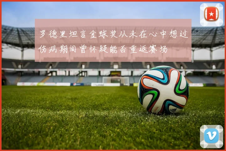 罗德里坦言金球奖从未在心中想过伤病期间曾怀疑能否重返赛场