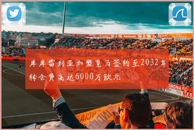 库库雷利亚加盟皇马签约至2032年转会费高达6000万欧元