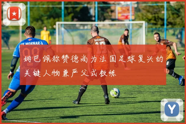 姆巴佩称赞德尚为法国足球复兴的关键人物兼严父式教练