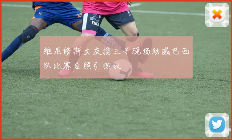 维尼修斯女友携三子现场助威巴西队比赛合照引热议