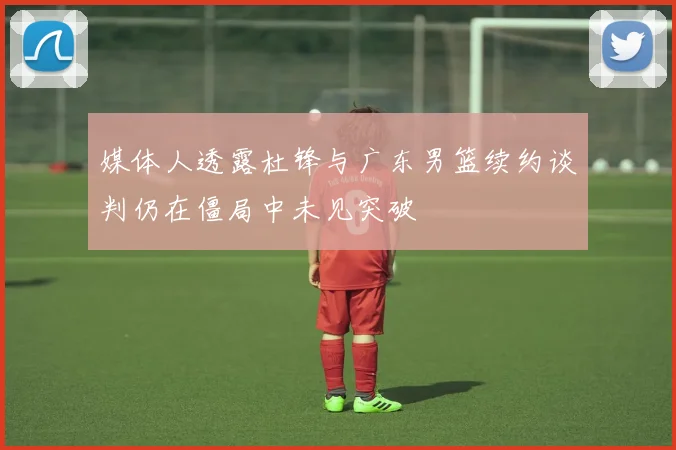 媒体人透露杜锋与广东男篮续约谈判仍在僵局中未见突破