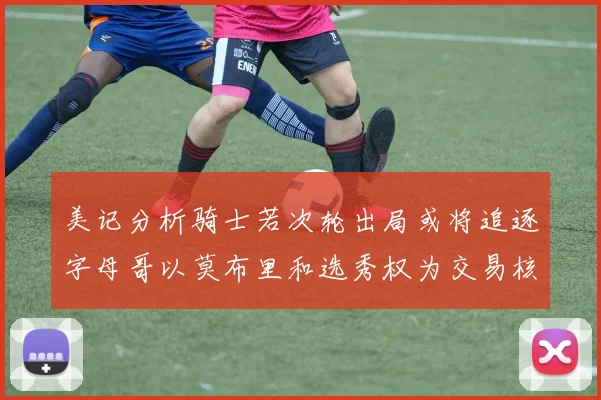 美记分析骑士若次轮出局或将追逐字母哥以莫布里和选秀权为交易核心