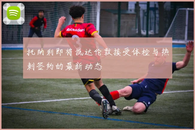 托纳利即将抵达伦敦接受体检与热刺签约的最新动态