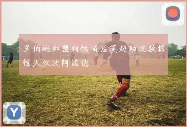 罗伯逊加盟利物浦后英超助攻数据惊人仅次阿诺德