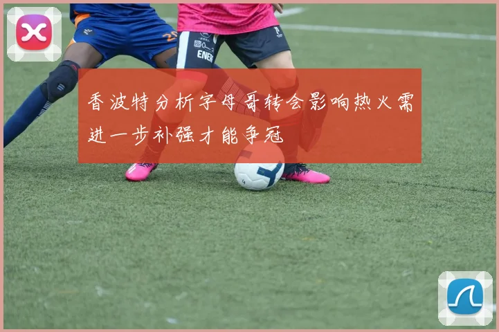 香波特分析字母哥转会影响热火需进一步补强才能争冠